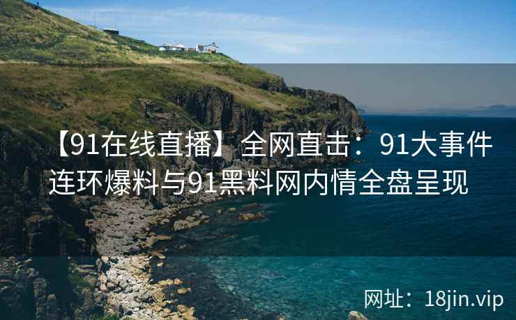 【91在线直播】全网直击：91大事件连环爆料与91黑料网内情全盘呈现