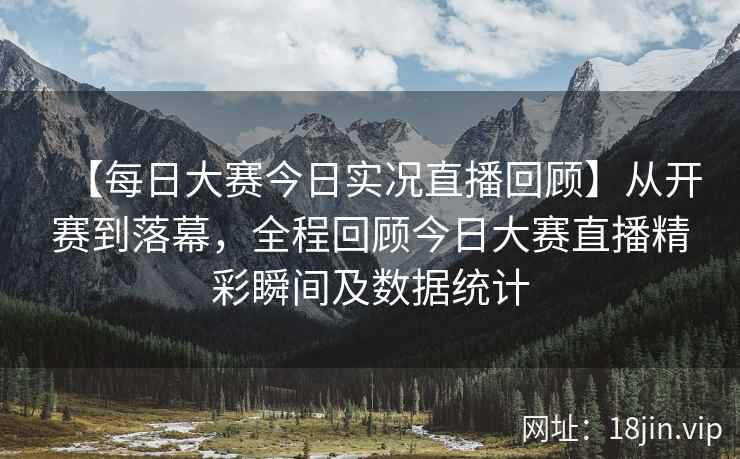 【每日大赛今日实况直播回顾】从开赛到落幕，全程回顾今日大赛直播精彩瞬间及数据统计