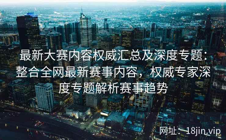 最新大赛内容权威汇总及深度专题：整合全网最新赛事内容，权威专家深度专题解析赛事趋势