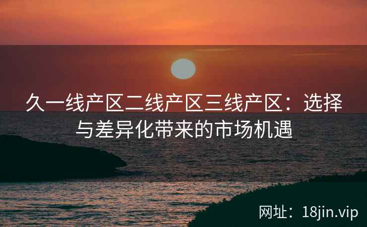 久一线产区二线产区三线产区：选择与差异化带来的市场机遇