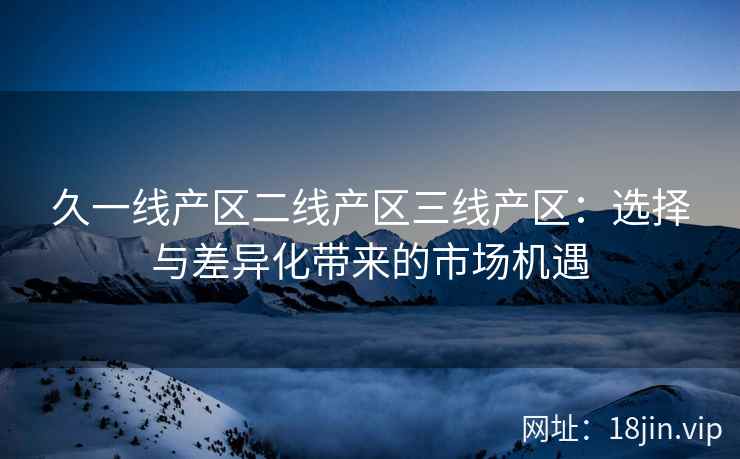 久一线产区二线产区三线产区：选择与差异化带来的市场机遇
