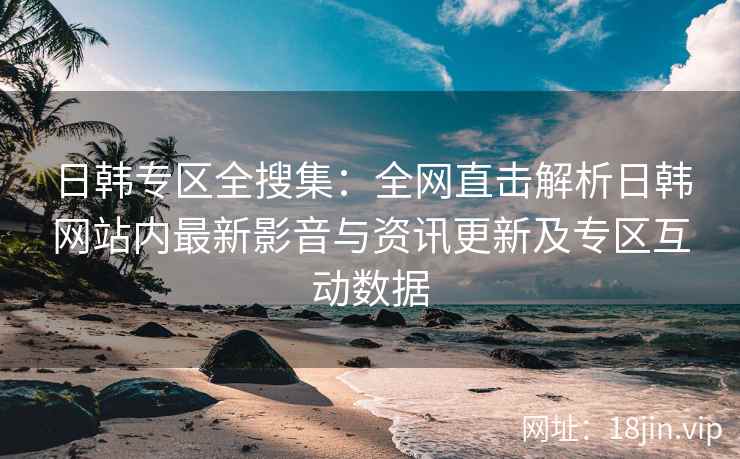 日韩专区全搜集：全网直击解析日韩网站内最新影音与资讯更新及专区互动数据
