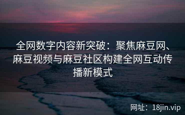 全网数字内容新突破：聚焦麻豆网、麻豆视频与麻豆社区构建全网互动传播新模式