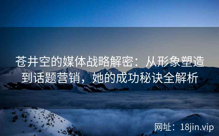 苍井空的媒体战略解密：从形象塑造到话题营销，她的成功秘诀全解析