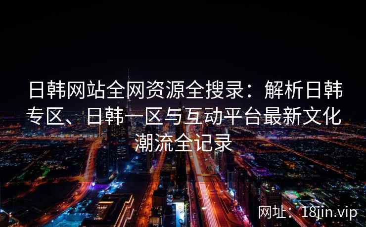 日韩网站全网资源全搜录：解析日韩专区、日韩一区与互动平台最新文化潮流全记录