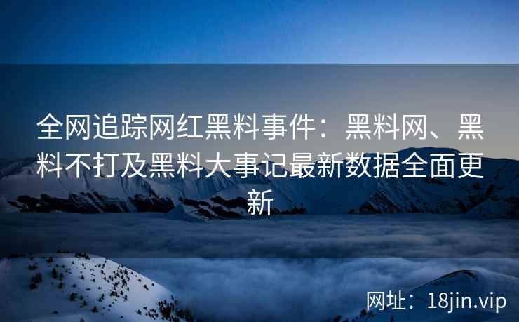 全网追踪网红黑料事件：黑料网、黑料不打及黑料大事记最新数据全面更新