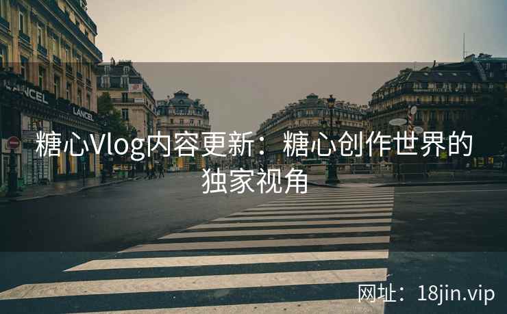 糖心Vlog内容更新：糖心创作世界的独家视角