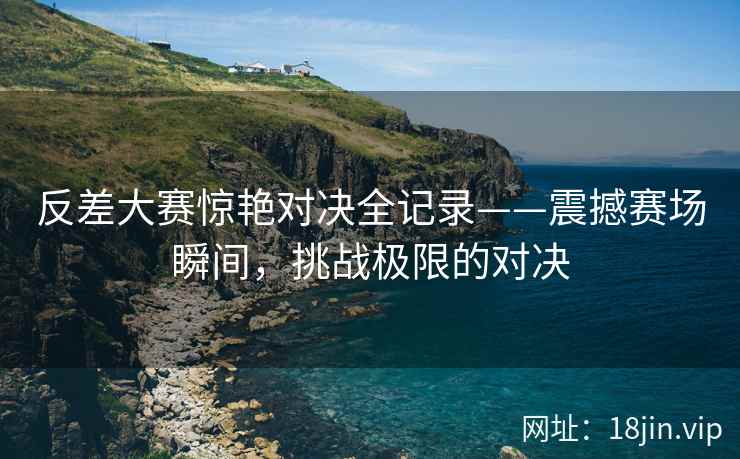 反差大赛惊艳对决全记录——震撼赛场瞬间，挑战极限的对决