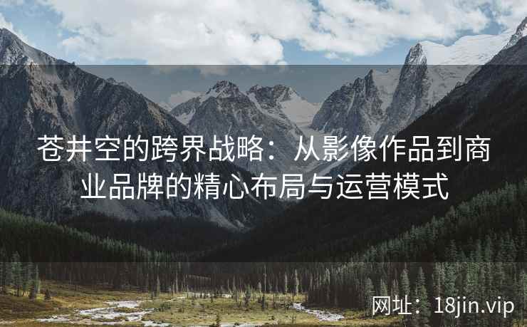 苍井空的跨界战略：从影像作品到商业品牌的精心布局与运营模式