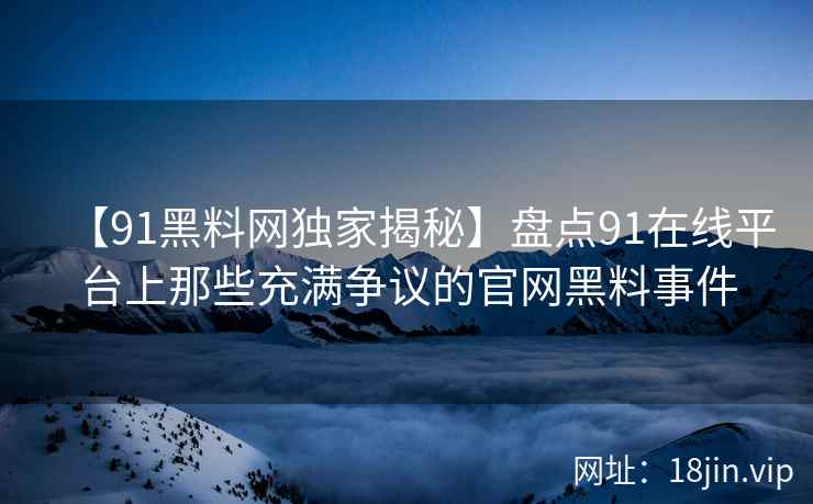 【91黑料网独家揭秘】盘点91在线平台上那些充满争议的官网黑料事件