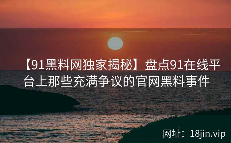 【91黑料网独家揭秘】盘点91在线平台上那些充满争议的官网黑料事件