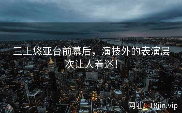 三上悠亚台前幕后，演技外的表演层次让人着迷！
