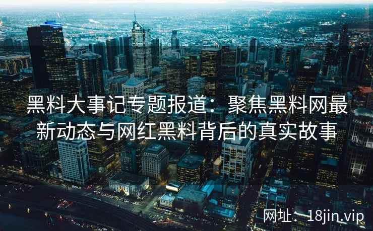 黑料大事记专题报道：聚焦黑料网最新动态与网红黑料背后的真实故事