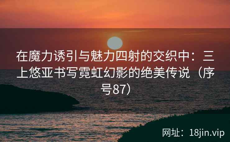 在魔力诱引与魅力四射的交织中：三上悠亚书写霓虹幻影的绝美传说（序号87）