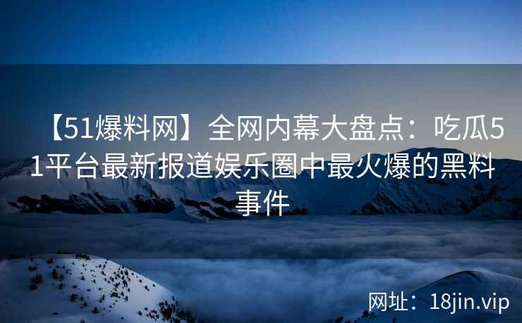 【51爆料网】全网内幕大盘点：吃瓜51平台最新报道娱乐圈中最火爆的黑料事件