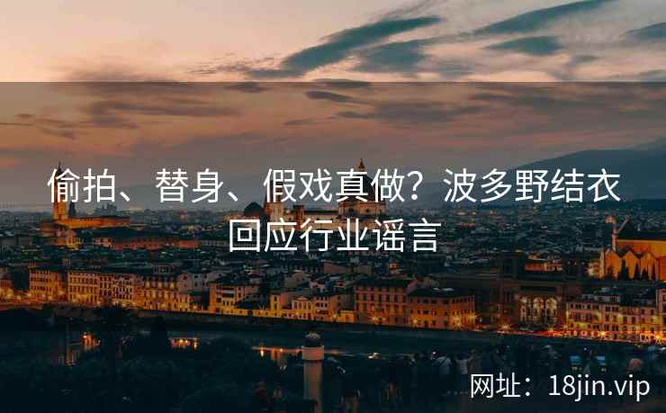偷拍、替身、假戏真做？波多野结衣回应行业谣言