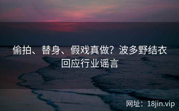 偷拍、替身、假戏真做？波多野结衣回应行业谣言