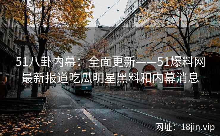 51八卦内幕：全面更新——51爆料网最新报道吃瓜明星黑料和内幕消息