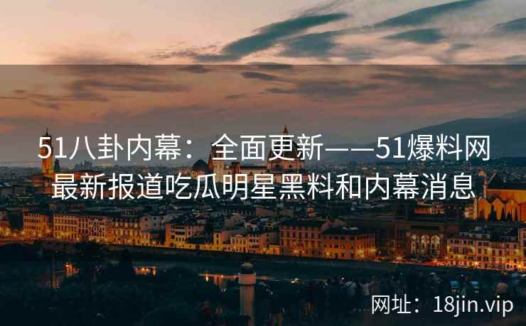 51八卦内幕：全面更新——51爆料网最新报道吃瓜明星黑料和内幕消息