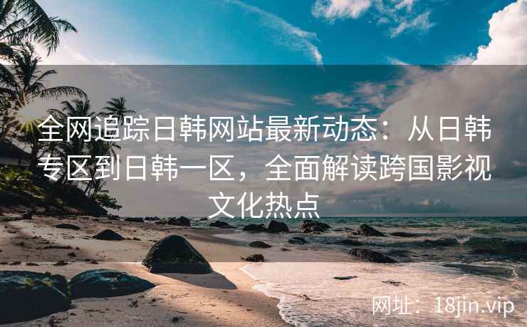 全网追踪日韩网站最新动态：从日韩专区到日韩一区，全面解读跨国影视文化热点