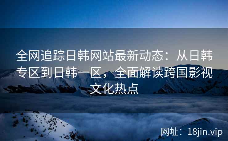 全网追踪日韩网站最新动态：从日韩专区到日韩一区，全面解读跨国影视文化热点