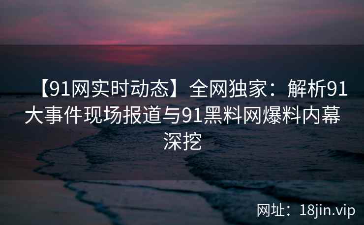 【91网实时动态】全网独家：解析91大事件现场报道与91黑料网爆料内幕深挖