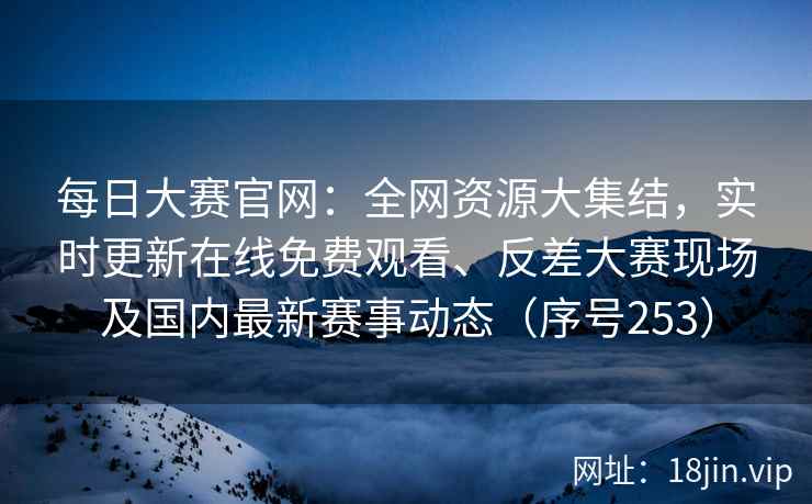每日大赛官网：全网资源大集结，实时更新在线免费观看、反差大赛现场及国内最新赛事动态（序号253）