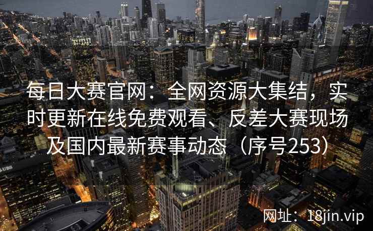 每日大赛官网：全网资源大集结，实时更新在线免费观看、反差大赛现场及国内最新赛事动态（序号253）