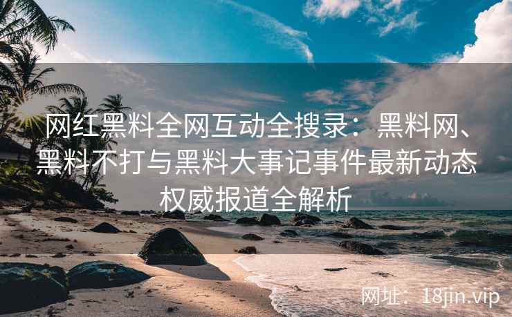 网红黑料全网互动全搜录：黑料网、黑料不打与黑料大事记事件最新动态权威报道全解析