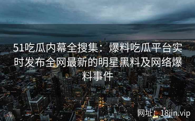 51吃瓜内幕全搜集：爆料吃瓜平台实时发布全网最新的明星黑料及网络爆料事件