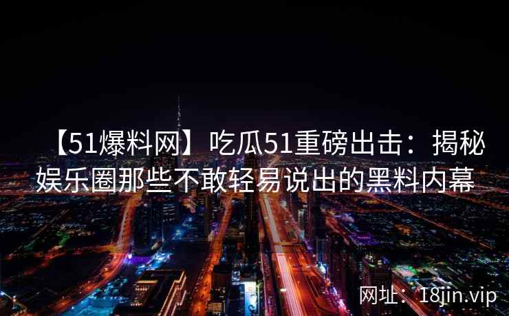 【51爆料网】吃瓜51重磅出击：揭秘娱乐圈那些不敢轻易说出的黑料内幕