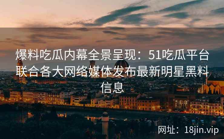 爆料吃瓜内幕全景呈现：51吃瓜平台联合各大网络媒体发布最新明星黑料信息