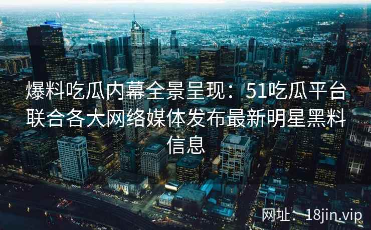 爆料吃瓜内幕全景呈现：51吃瓜平台联合各大网络媒体发布最新明星黑料信息