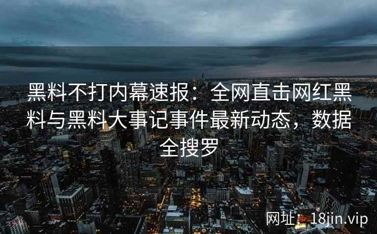 黑料不打内幕速报：全网直击网红黑料与黑料大事记事件最新动态，数据全搜罗