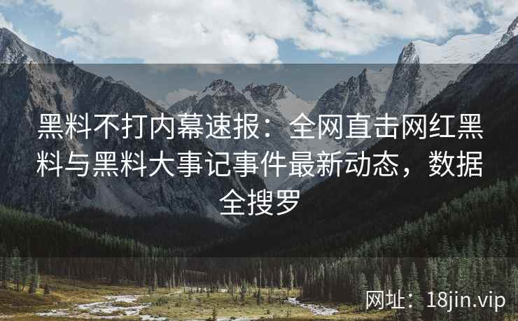 黑料不打内幕速报：全网直击网红黑料与黑料大事记事件最新动态，数据全搜罗