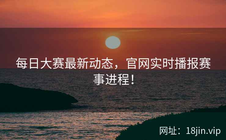 每日大赛最新动态，官网实时播报赛事进程！