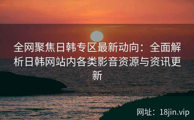 全网聚焦日韩专区最新动向：全面解析日韩网站内各类影音资源与资讯更新