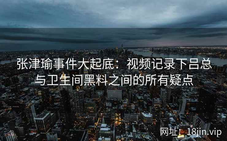 张津瑜事件大起底：视频记录下吕总与卫生间黑料之间的所有疑点