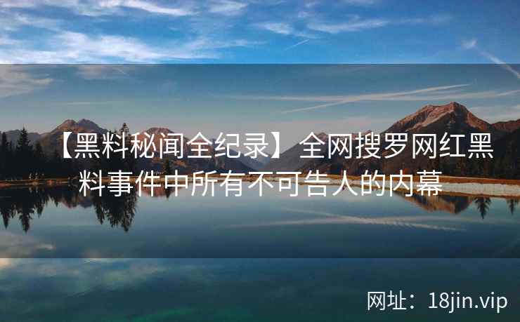 【黑料秘闻全纪录】全网搜罗网红黑料事件中所有不可告人的内幕