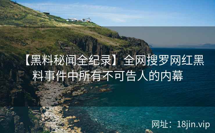 【黑料秘闻全纪录】全网搜罗网红黑料事件中所有不可告人的内幕