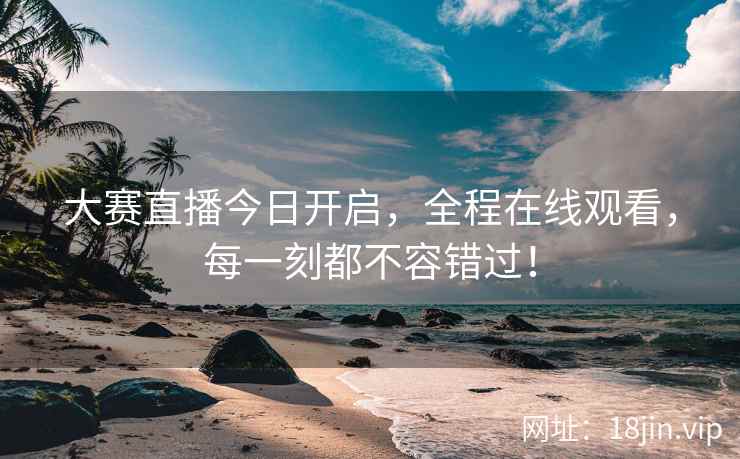 大赛直播今日开启，全程在线观看，每一刻都不容错过！