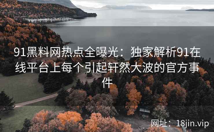 91黑料网热点全曝光：独家解析91在线平台上每个引起轩然大波的官方事件