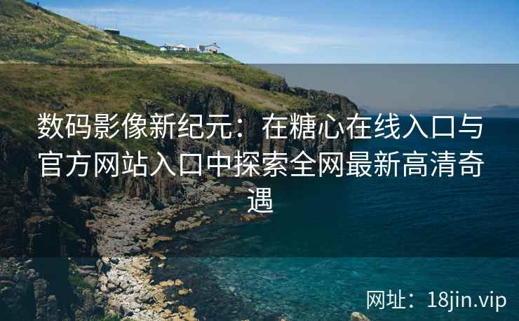 数码影像新纪元：在糖心在线入口与官方网站入口中探索全网最新高清奇遇