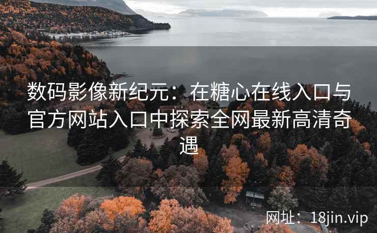 数码影像新纪元：在糖心在线入口与官方网站入口中探索全网最新高清奇遇