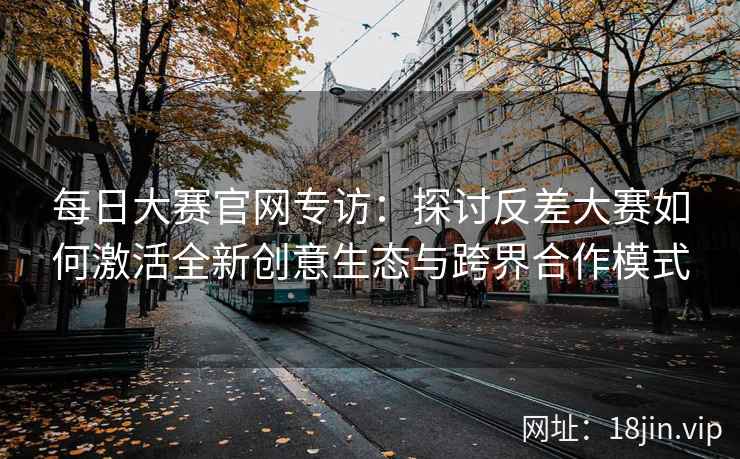 每日大赛官网专访：探讨反差大赛如何激活全新创意生态与跨界合作模式