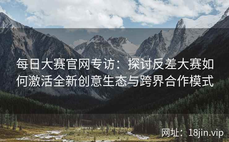 每日大赛官网专访：探讨反差大赛如何激活全新创意生态与跨界合作模式