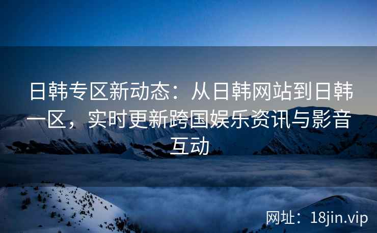日韩专区新动态：从日韩网站到日韩一区，实时更新跨国娱乐资讯与影音互动