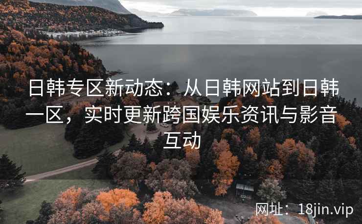 日韩专区新动态：从日韩网站到日韩一区，实时更新跨国娱乐资讯与影音互动