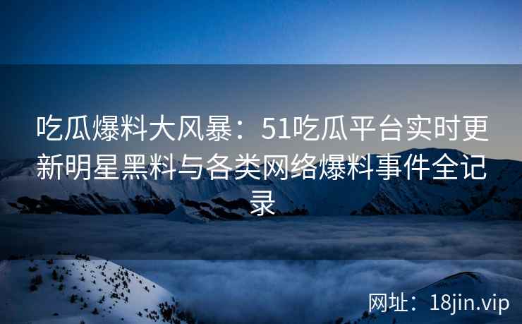 吃瓜爆料大风暴：51吃瓜平台实时更新明星黑料与各类网络爆料事件全记录