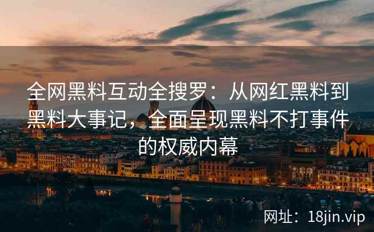 全网黑料互动全搜罗：从网红黑料到黑料大事记，全面呈现黑料不打事件的权威内幕